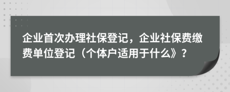 企业首次办理社保登记，企业社保费缴费单位登记（个体户适用于什么》？