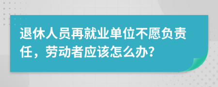 退休人员再就业单位不愿负责任，劳动者应该怎么办？