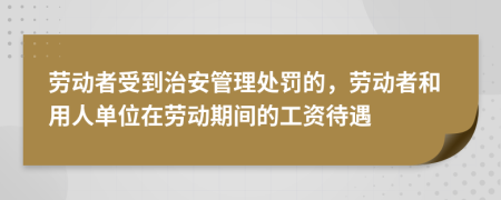  劳动者受到治安管理处罚的，劳动者和用人单位在劳动期间的工资待遇