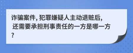 诈骗案件, 犯罪嫌疑人主动退赃后, 还需要承担刑事责任的一方是哪一方?