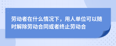 劳动者在什么情况下，用人单位可以随时解除劳动合同或者终止劳动合