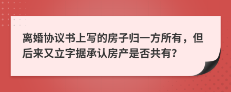 离婚协议书上写的房子归一方所有，但后来又立字据承认房产是否共有？