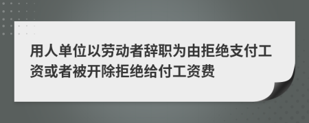 用人单位以劳动者辞职为由拒绝支付工资或者被开除拒绝给付工资费