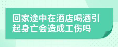 回家途中在酒店喝酒引起身亡会造成工伤吗