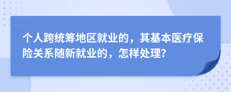 个人跨统筹地区就业的，其基本医疗保险关系随新就业的，怎样处理？