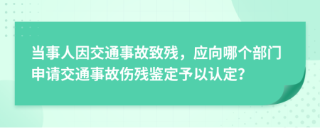 当事人因交通事故致残，应向哪个部门申请交通事故伤残鉴定予以认定？