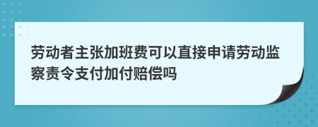 劳动者主张加班费可以直接申请劳动监察责令支付加付赔偿吗