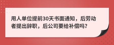 用人单位提前30天书面通知，后劳动者提出辞职，后公司要给补偿吗？