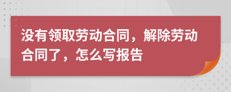 没有领取劳动合同，解除劳动合同了，怎么写报告