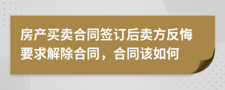 房产买卖合同签订后卖方反悔要求解除合同，合同该如何