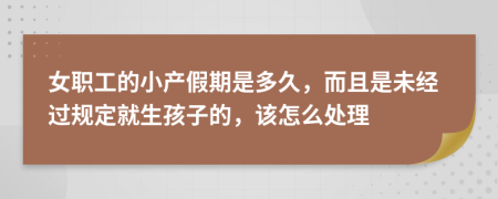 女职工的小产假期是多久，而且是未经过规定就生孩子的，该怎么处理