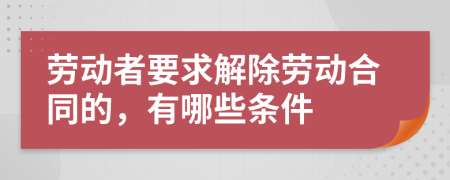 劳动者要求解除劳动合同的，有哪些条件