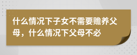 什么情况下子女不需要赡养父母，什么情况下父母不必
