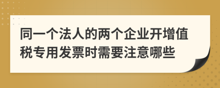 同一个法人的两个企业开增值税专用发票时需要注意哪些