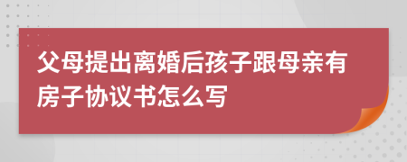 父母提出离婚后孩子跟母亲有房子协议书怎么写