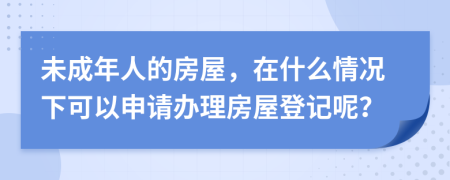 未成年人的房屋，在什么情况下可以申请办理房屋登记呢？