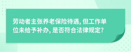 劳动者主张养老保险待遇, 但工作单位未给予补办, 是否符合法律规定?