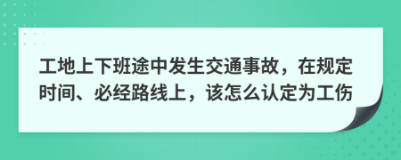 工地上下班途中发生交通事故，在规定时间、必经路线上，该怎么认定为工伤