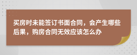 买房时未能签订书面合同，会产生哪些后果，购房合同无效应该怎么办