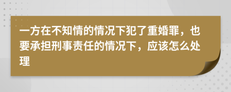 一方在不知情的情况下犯了重婚罪，也要承担刑事责任的情况下，应该怎么处理