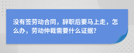 没有签劳动合同，辞职后要马上走，怎么办，劳动仲裁需要什么证据？