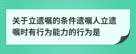 关于立遗嘱的条件遗嘱人立遗嘱时有行为能力的行为是