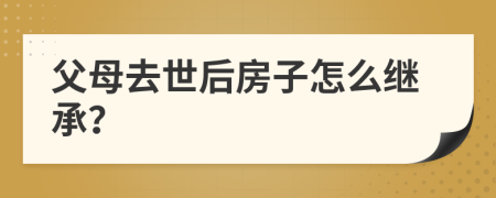 父母去世后房子怎么继承？