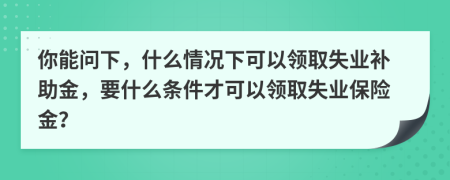 你能问下，什么情况下可以领取失业补助金，要什么条件才可以领取失业保险金？