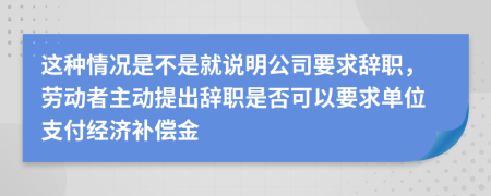 这种情况是不是就说明公司要求辞职，劳动者主动提出辞职是否可以要求单位支付经济补偿金