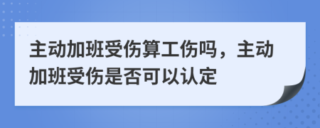 主动加班受伤算工伤吗，主动加班受伤是否可以认定