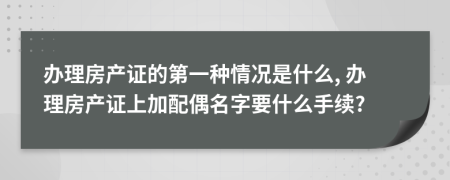 办理房产证的第一种情况是什么, 办理房产证上加配偶名字要什么手续?