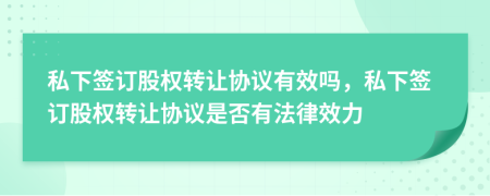 私下签订股权转让协议有效吗，私下签订股权转让协议是否有法律效力