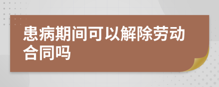 患病期间可以解除劳动合同吗