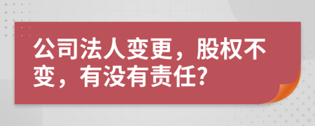 公司法人变更，股权不变，有没有责任?