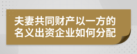 夫妻共同财产以一方的名义出资企业如何分配