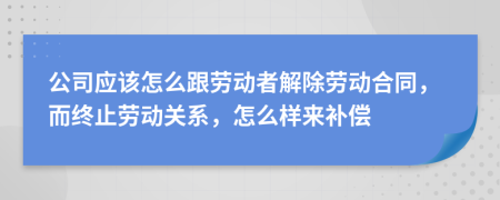 公司应该怎么跟劳动者解除劳动合同，而终止劳动关系，怎么样来补偿