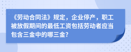 《劳动合同法》规定，企业停产，职工被放假期间的最低工资包括劳动者应当包含三金中的哪三金?