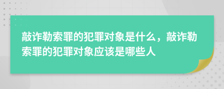 敲诈勒索罪的犯罪对象是什么，敲诈勒索罪的犯罪对象应该是哪些人