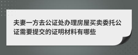 夫妻一方去公证处办理房屋买卖委托公证需要提交的证明材料有哪些