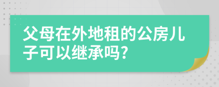 父母在外地租的公房儿子可以继承吗?