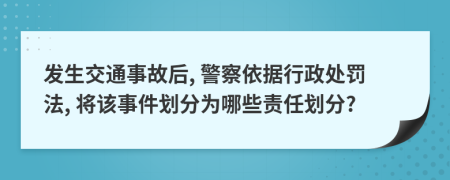发生交通事故后, 警察依据行政处罚法, 将该事件划分为哪些责任划分?