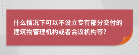 什么情况下可以不设立专有部分交付的建筑物管理机构或者会议机构等？