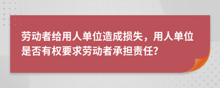 劳动者给用人单位造成损失，用人单位是否有权要求劳动者承担责任？