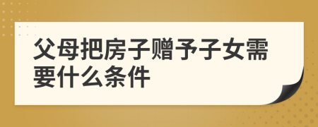 父母把房子赠予子女需要什么条件