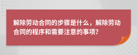 解除劳动合同的步骤是什么，解除劳动合同的程序和需要注意的事项？