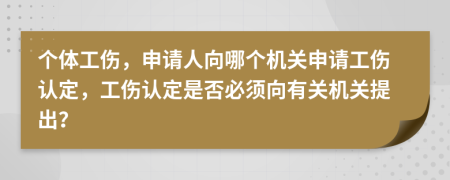 个体工伤，申请人向哪个机关申请工伤认定，工伤认定是否必须向有关机关提出？