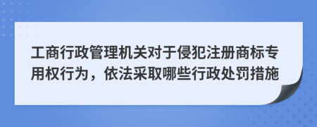 工商行政管理机关对于侵犯注册商标专用权行为，依法采取哪些行政处罚措施