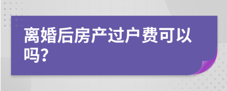 离婚后房产过户费可以吗？