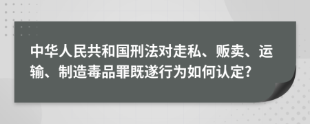 中华人民共和国刑法对走私、贩卖、运输、制造毒品罪既遂行为如何认定?