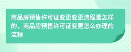 商品房预售许可证变更变更流程是怎样的，商品房预售许可证变更怎么办理的流程